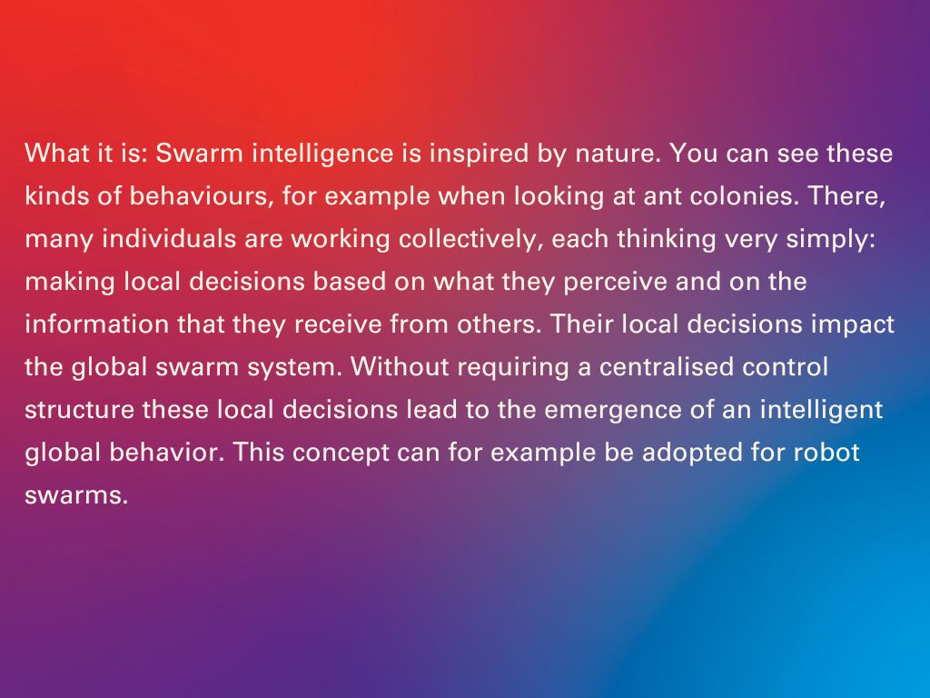 What it is: Swarm intelligence is inspired by nature. You can see these kinds of behaviours, for example when looking at ant colonies. There, many individuals are working collectively, each thinking very simply: making local decisions based on what they perceive and on the information that they receive from others. Their local decisions impact the global swarm system. Without requiring a centralised control structure these local decisions lead to the emergence of an intelligent global behavior. This concept can for example be adopted for robot swarms.